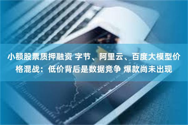 小额股票质押融资 字节、阿里云、百度大模型价格混战：低价背后是数据竞争 爆款尚未出现