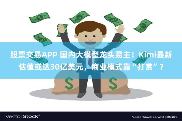 股票交易APP 国内大模型龙头易主！Kimi最新估值或达30亿美元，商业模式靠“打赏”？