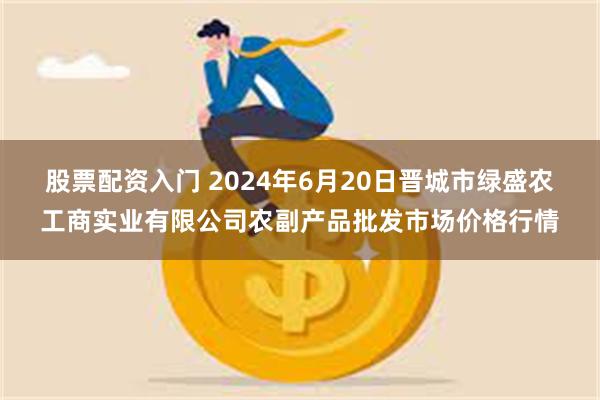 股票配资入门 2024年6月20日晋城市绿盛农工商实业有限公司农副产品批发市场价格行情