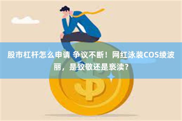 股市杠杆怎么申请 争议不断！网红泳装COS绫波丽，是致敬还是亵渎？