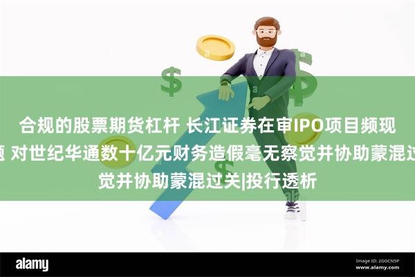 合规的股票期货杠杆 长江证券在审IPO项目频现信披质量问题 对世纪华通数十亿元财务造假毫无察觉并协助蒙混过关|投行透析