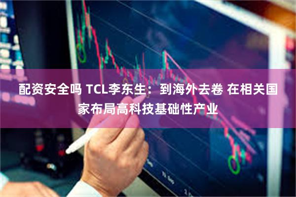 配资安全吗 TCL李东生：到海外去卷 在相关国家布局高科技基础性产业