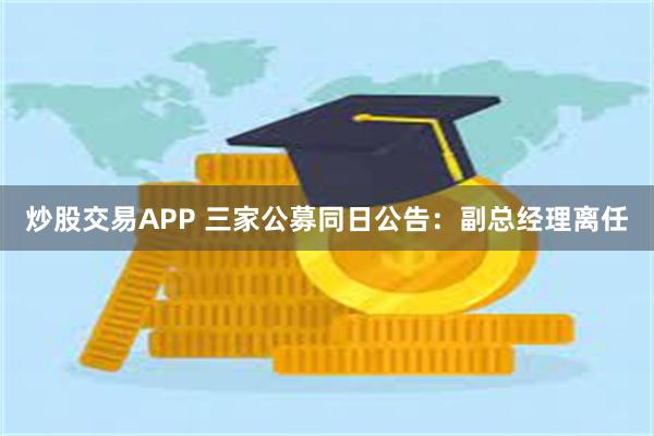 炒股交易APP 三家公募同日公告：副总经理离任