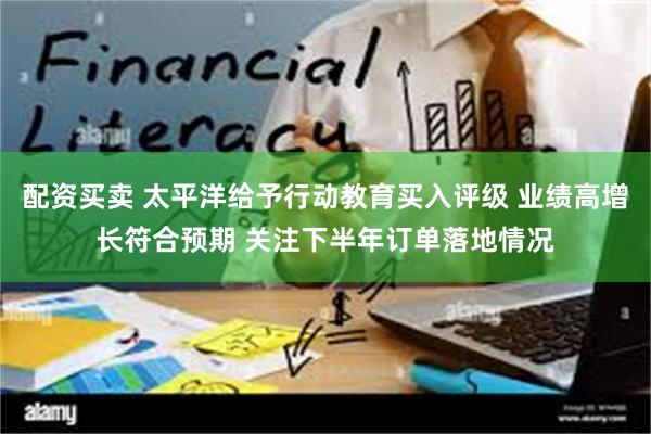 配资买卖 太平洋给予行动教育买入评级 业绩高增长符合预期 关注下半年订单落地情况