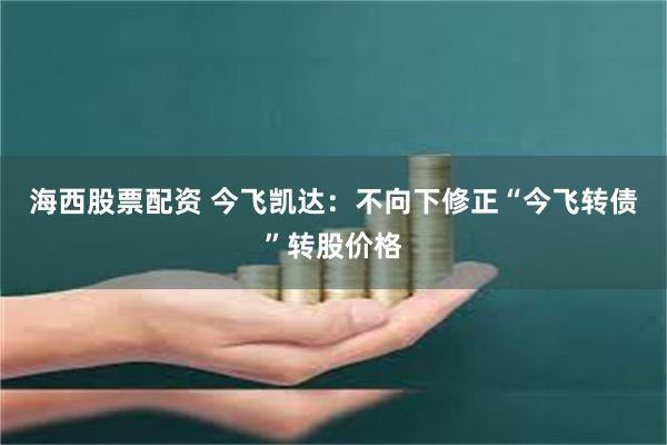 海西股票配资 今飞凯达：不向下修正“今飞转债”转股价格