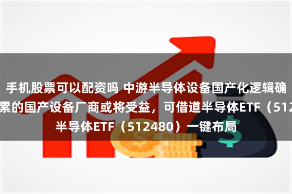 手机股票可以配资吗 中游半导体设备国产化逻辑确定，具有技术积累的国产设备厂商或将受益，可借道半导体ETF（512480）一键布局