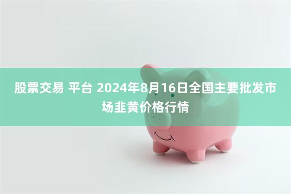 股票交易 平台 2024年8月16日全国主要批发市场韭黄价格行情