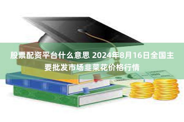 股票配资平台什么意思 2024年8月16日全国主要批发市场韭菜花价格行情