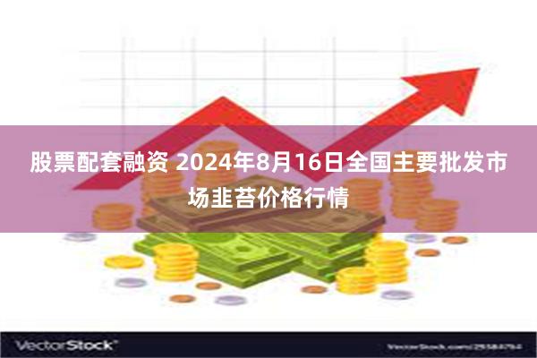 股票配套融资 2024年8月16日全国主要批发市场韭苔价格行情