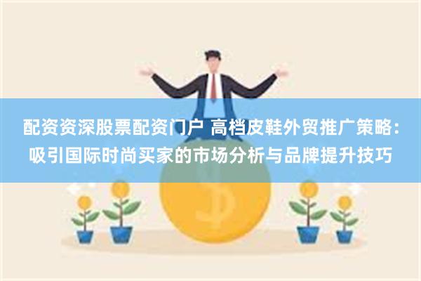 配资资深股票配资门户 高档皮鞋外贸推广策略：吸引国际时尚买家的市场分析与品牌提升技巧