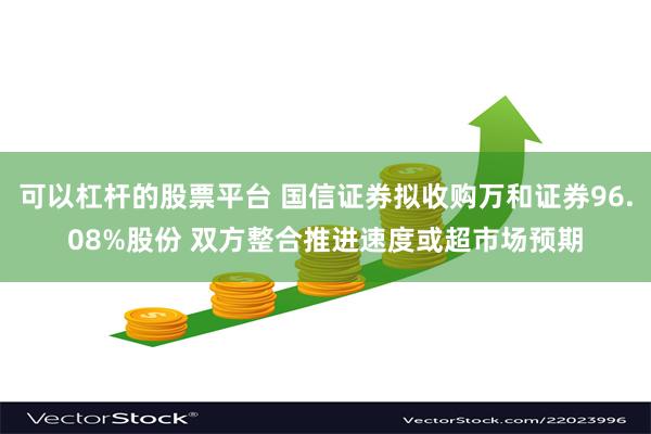 可以杠杆的股票平台 国信证券拟收购万和证券96.08%股份 双方整合推进速度或超市场预期