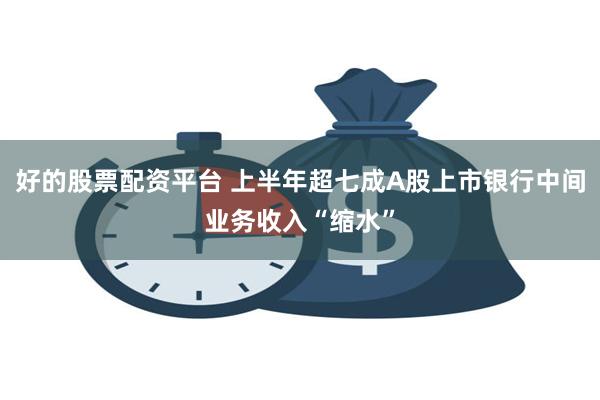 好的股票配资平台 上半年超七成A股上市银行中间业务收入“缩水”