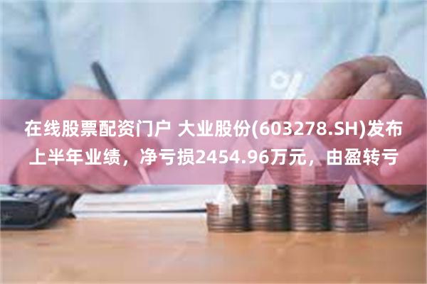 在线股票配资门户 大业股份(603278.SH)发布上半年业绩，净亏损2454.96万元，由盈转亏