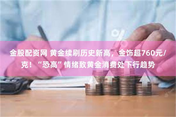 金股配资网 黄金续刷历史新高，金饰超760元/克！“恐高”情绪致黄金消费处下行趋势