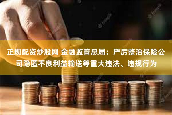 正规配资炒股网 金融监管总局：严厉整治保险公司隐匿不良利益输送等重大违法、违规行为