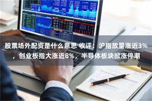 股票场外配资是什么意思 收评：沪指放量涨近3%，创业板指大涨近8%，半导体板块掀涨停潮