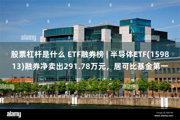 股票杠杆是什么 ETF融券榜 | 半导体ETF(159813)融券净卖出291.78万元，居可比基金第一