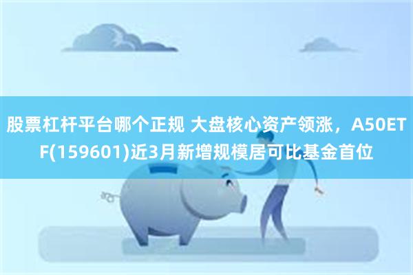 股票杠杆平台哪个正规 大盘核心资产领涨，A50ETF(159601)近3月新增规模居可比基金首位