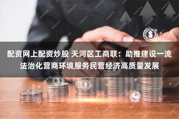 配资网上配资炒股 天河区工商联：助推建设一流法治化营商环境服务民营经济高质量发展