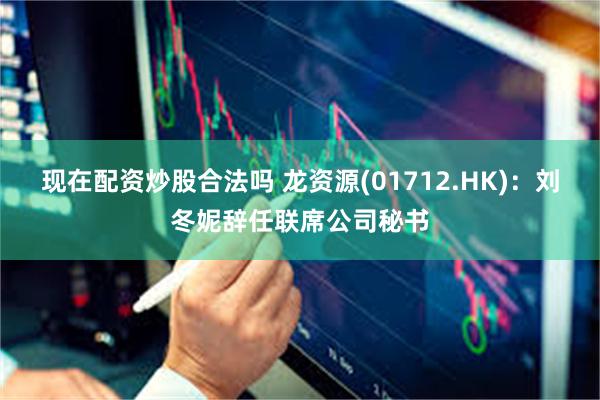 现在配资炒股合法吗 龙资源(01712.HK)：刘冬妮辞任联席公司秘书