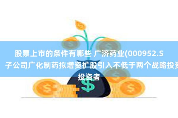 股票上市的条件有哪些 广济药业(000952.SZ)：子公司广化制药拟增资扩股引入不低于两个战略投资者