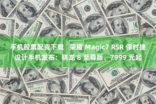 手机股票配资下载   荣耀 Magic7 RSR 保时捷设计手机发布：骁龙 8 至尊版、7999 元起