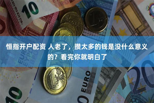 恒指开户配资 人老了，攒太多的钱是没什么意义的？看完你就明白了