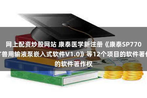 网上配资炒股网站 康泰医学新注册《康泰SP770VET兽用输液泵嵌入式软件V1.0》等12个项目的软件著作权