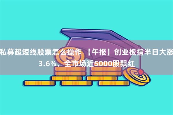 私募超短线股票怎么操作 【午报】创业板指半日大涨3.6%，全市场近5000股飘红