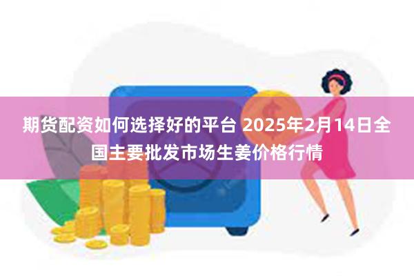 期货配资如何选择好的平台 2025年2月14日全国主要批发市场生姜价格行情