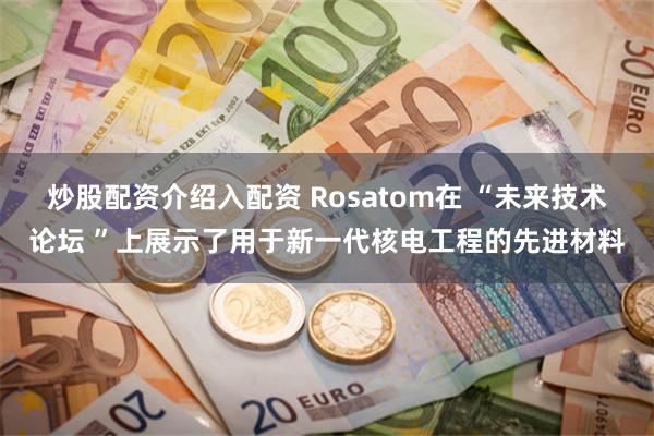 炒股配资介绍入配资 Rosatom在 “未来技术论坛 ”上展示了用于新一代核电工程的先进材料