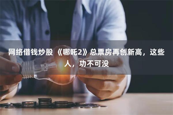 网络借钱炒股 《哪吒2》总票房再创新高，这些人，功不可没