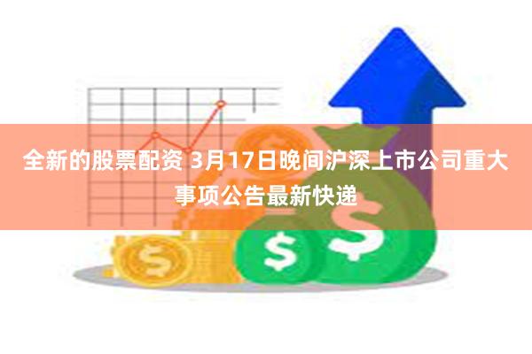 全新的股票配资 3月17日晚间沪深上市公司重大事项公告最新快递