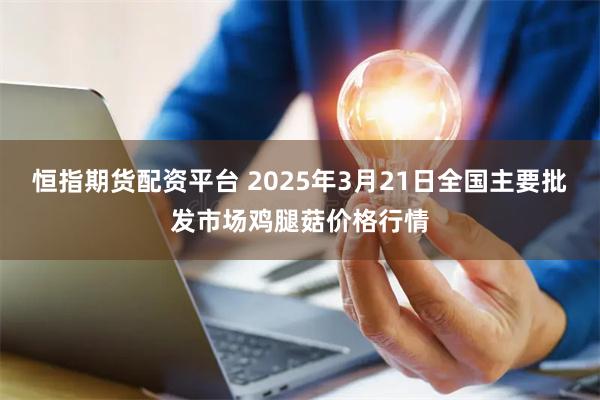 恒指期货配资平台 2025年3月21日全国主要批发市场鸡腿菇价格行情