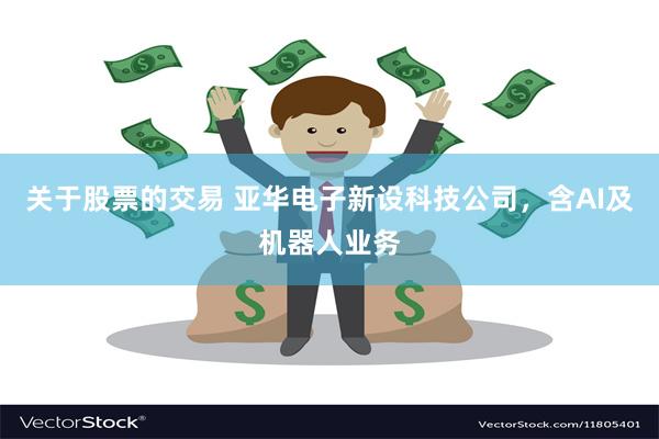关于股票的交易 亚华电子新设科技公司，含AI及机器人业务